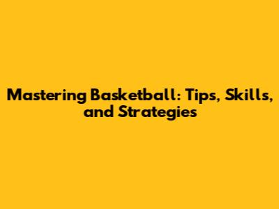 Mastering Basketball: Tips, Skills, and Strategies