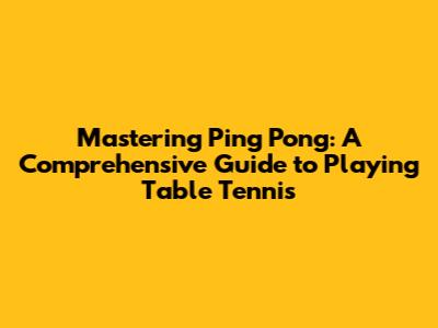 Mastering Ping Pong: A Comprehensive Guide to Playing Table Tennis