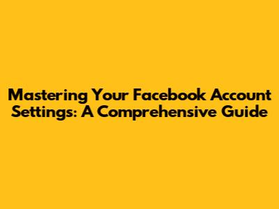 Mastering Your Facebook Account Settings: A Comprehensive Guide