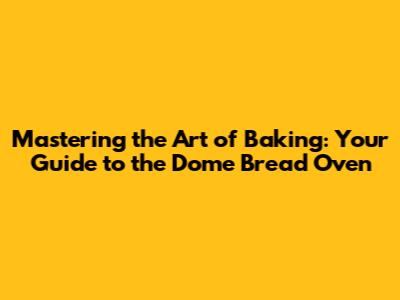 Mastering the Art of Baking: Your Guide to the Dome Bread Oven