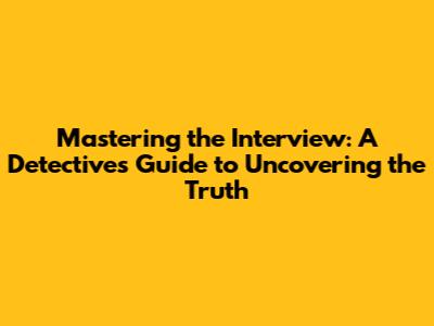Mastering the Interview: A Detective's Guide to Uncovering the Truth