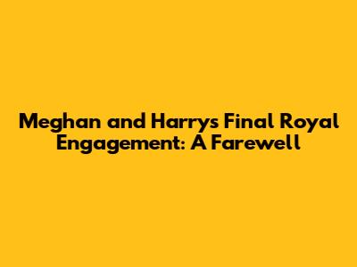 Meghan and Harry's Final Royal Engagement: A Farewell