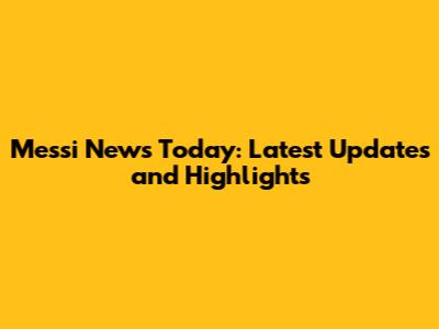 Messi News Today: Latest Updates and Highlights