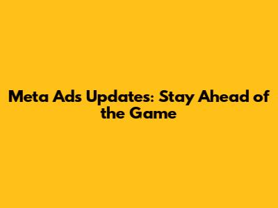 Meta Ads Updates: Stay Ahead of the Game