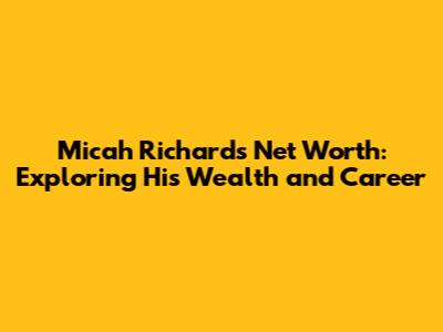 Micah Richards Net Worth: Exploring His Wealth and Career