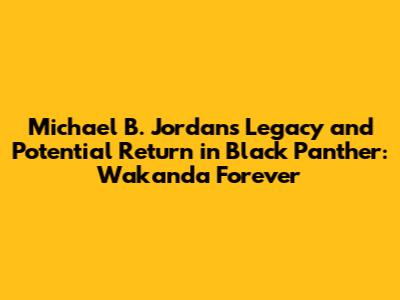 Michael B. Jordan's Legacy and Potential Return in Black Panther: Wakanda Forever