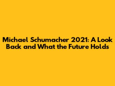 Michael Schumacher 2021: A Look Back and What the Future Holds