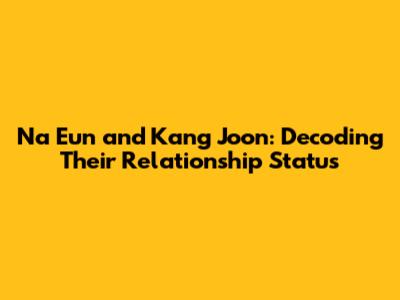Na Eun and Kang Joon: Decoding Their Relationship Status