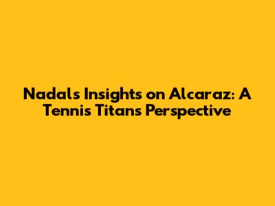 Nadal's Insights on Alcaraz: A Tennis Titan's Perspective