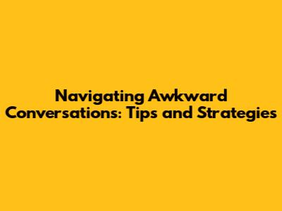 Navigating Awkward Conversations: Tips and Strategies