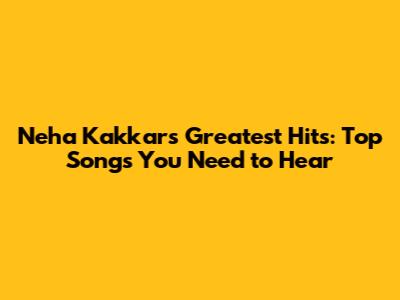 Neha Kakkar's Greatest Hits: Top Songs You Need to Hear