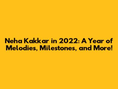Neha Kakkar in 2022: A Year of Melodies, Milestones, and More!