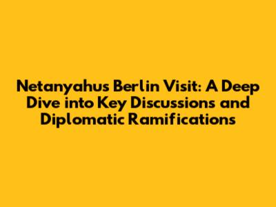 Netanyahu's Berlin Visit: A Deep Dive into Key Discussions and Diplomatic Ramifications