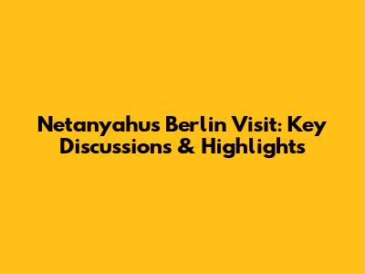 Netanyahu's Berlin Visit: Key Discussions & Highlights