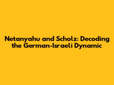 Netanyahu and Scholz: Decoding the German-Israeli Dynamic
