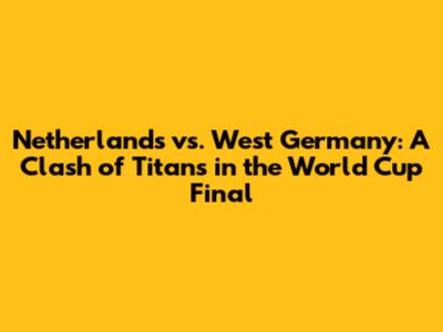 Netherlands vs. West Germany: A Clash of Titans in the World Cup Final