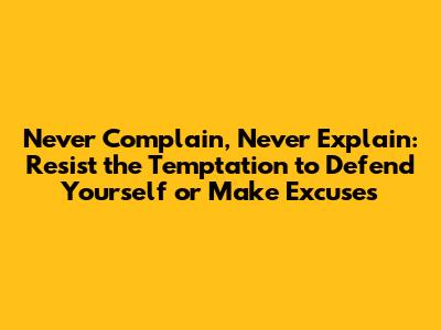 Never Complain, Never Explain: Resist the Temptation to Defend Yourself or Make Excuses