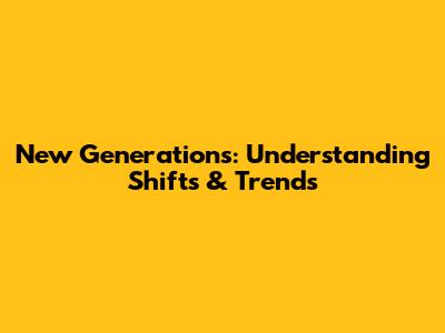 New Generations: Understanding Shifts & Trends