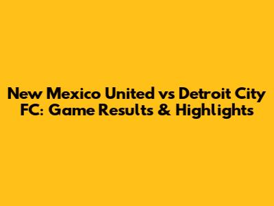 New Mexico United vs Detroit City FC: Game Results & Highlights