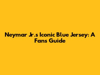 Neymar Jr.'s Iconic Blue Jersey: A Fan's Guide