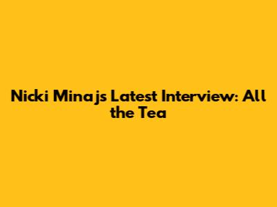 Nicki Minaj's Latest Interview: All the Tea