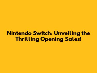 Nintendo Switch: Unveiling the Thrilling Opening Sales!