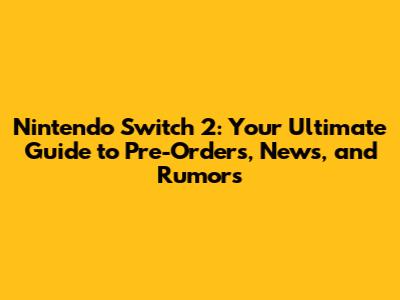 Nintendo Switch 2: Your Ultimate Guide to Pre-Orders, News, and Rumors