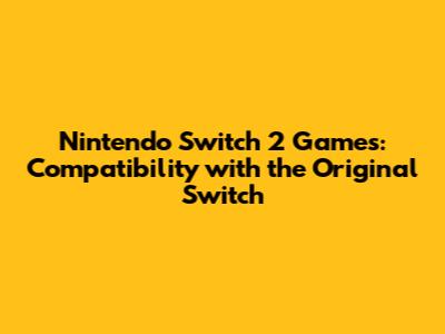 Nintendo Switch 2 Games: Compatibility with the Original Switch