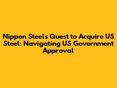 Nippon Steel's Quest to Acquire US Steel: Navigating US Government Approval