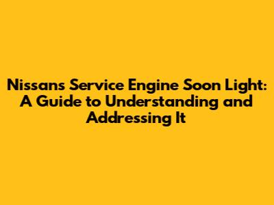 Nissan's Service Engine Soon Light: A Guide to Understanding and Addressing It