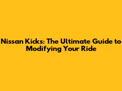 Nissan Kicks: The Ultimate Guide to Modifying Your Ride
