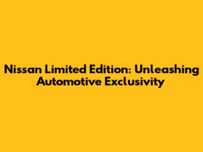 Nissan Limited Edition: Unleashing Automotive Exclusivity
