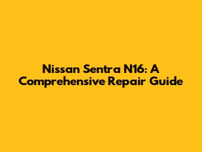 Nissan Sentra N16: A Comprehensive Repair Guide