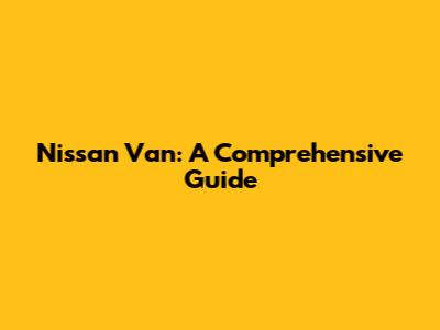 Nissan Van: A Comprehensive Guide