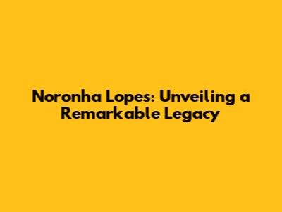 Noronha Lopes: Unveiling a Remarkable Legacy