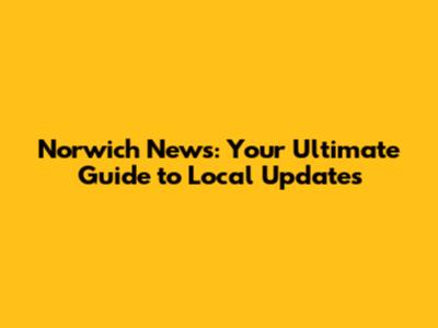 Norwich News: Your Ultimate Guide to Local Updates