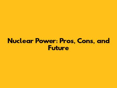 Nuclear Power: Pros, Cons, and Future