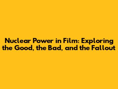 Nuclear Power in Film: Exploring the Good, the Bad, and the Fallout