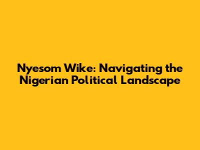 Nyesom Wike: Navigating the Nigerian Political Landscape