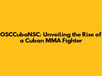 OSCCubaNSC: Unveiling the Rise of a Cuban MMA Fighter