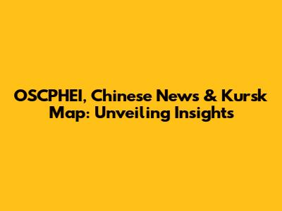 OSCPHEI, Chinese News & Kursk Map: Unveiling Insights