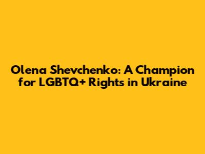 Olena Shevchenko: A Champion for LGBTQ+ Rights in Ukraine