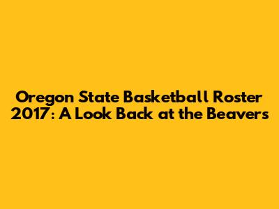 Oregon State Basketball Roster 2017: A Look Back at the Beavers