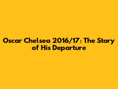 Oscar Chelsea 2016/17: The Story of His Departure