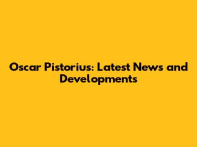 Oscar Pistorius: Latest News and Developments