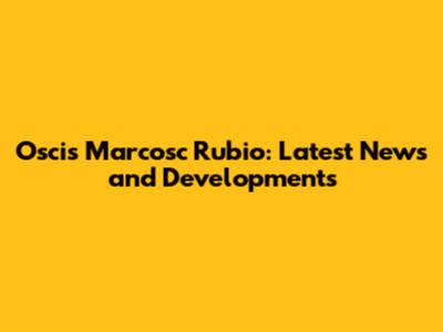 Oscis Marcosc Rubio: Latest News and Developments