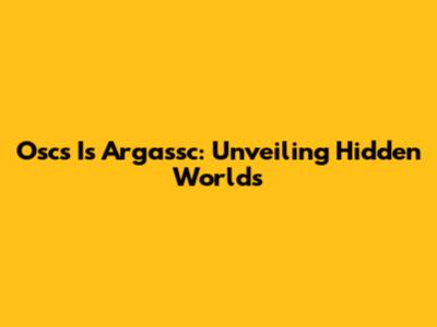 Oscs Is Argassc: Unveiling Hidden Worlds