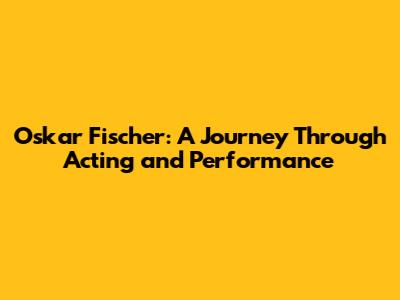 Oskar Fischer: A Journey Through Acting and Performance