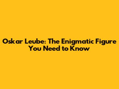 Oskar Leube: The Enigmatic Figure You Need to Know
