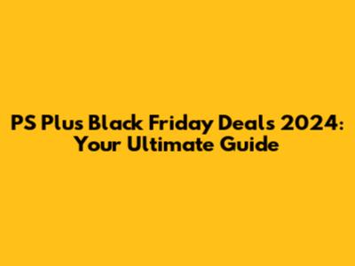 PS Plus Black Friday Deals 2024: Your Ultimate Guide